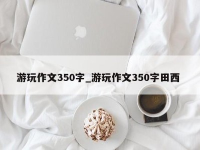 北京游玩作文350字_游玩作文350字田西 