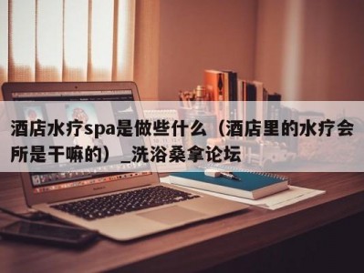 北京酒店水疗spa是做些什么（酒店里的水疗会所是干嘛的）_洗浴桑拿论坛