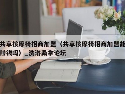 北京共享按摩椅招商加盟（共享按摩椅招商加盟能赚钱吗）_洗浴桑拿论坛