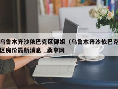 北京乌鲁木齐沙依巴克区御姐（乌鲁木齐沙依巴克区房价最新消息 _桑拿网