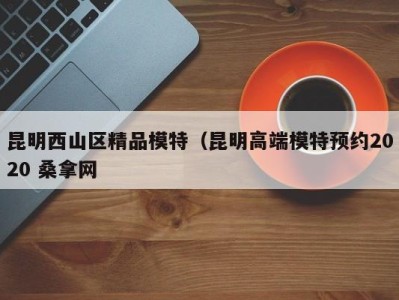 北京昆明西山区精品模特（昆明高端模特预约2020 桑拿网