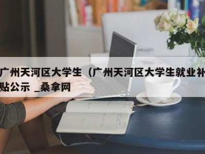 北京广州天河区大学生（广州天河区大学生就业补贴公示 _桑拿网