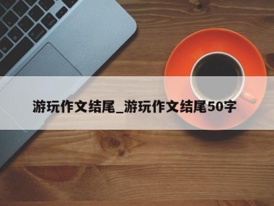 北京游玩作文结尾_游玩作文结尾50字 