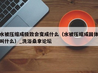 北京水被压缩成极致会变成什么（水被压缩成固体叫什么）_洗浴桑拿论坛