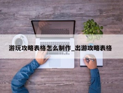 北京游玩攻略表格怎么制作_出游攻略表格 