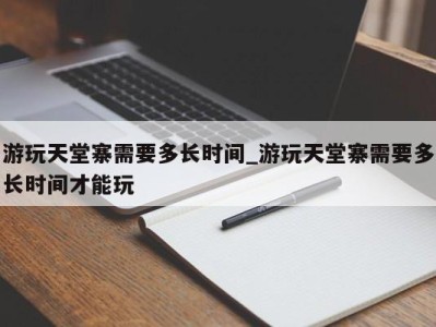 北京游玩天堂寨需要多长时间_游玩天堂寨需要多长时间才能玩 