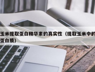 北京玉米提取蛋白精华素的真实性（提取玉米中的蛋白质）