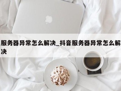 北京服务器异常怎么解决_抖音服务器异常怎么解决 