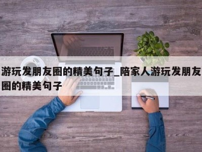 北京游玩发朋友圈的精美句子_陪家人游玩发朋友圈的精美句子 