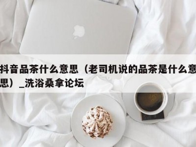 北京抖音品茶什么意思（老司机说的品茶是什么意思）_洗浴桑拿论坛