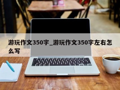 北京游玩作文350字_游玩作文350字左右怎么写 