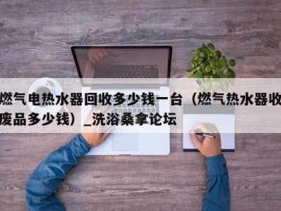 北京燃气电热水器回收多少钱一台（燃气热水器收废品多少钱）_洗浴桑拿论坛