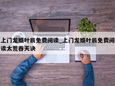 北京上门龙婿叶辰免费阅读_上门龙婿叶辰免费阅读太荒吞天诀 