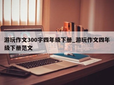 北京游玩作文300字四年级下册_游玩作文四年级下册范文 