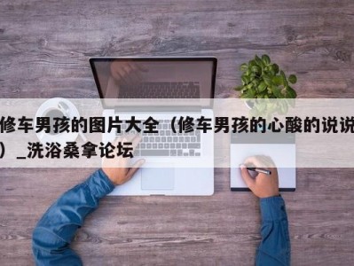 北京修车男孩的图片大全（修车男孩的心酸的说说）_洗浴桑拿论坛