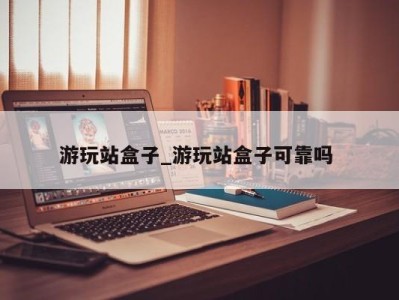 北京游玩站盒子_游玩站盒子可靠吗 