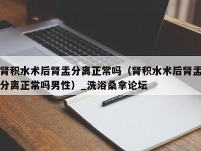 北京肾积水术后肾盂分离正常吗（肾积水术后肾盂分离正常吗男性）_洗浴桑拿论坛