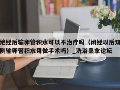 北京绝经后输卵管积水可以不治疗吗（闭经以后双侧输卵管积水用做手术吗）_洗浴桑拿论坛