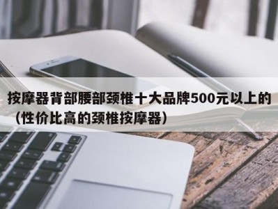 北京按摩器背部腰部颈椎十大品牌500元以上的（性价比高的颈椎按摩器）