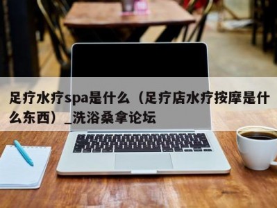 北京足疗水疗spa是什么（足疗店水疗按摩是什么东西）_洗浴桑拿论坛