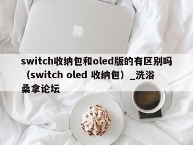 北京switch收纳包和oled版的有区别吗（switch oled 收纳包）_洗浴桑拿论坛