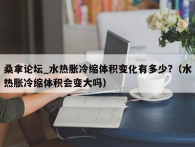 北京桑拿论坛_水热胀冷缩体积变化有多少?（水热胀冷缩体积会变大吗）