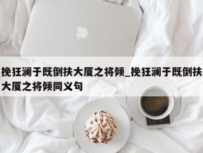 北京挽狂澜于既倒扶大厦之将倾_挽狂澜于既倒扶大厦之将倾同义句 