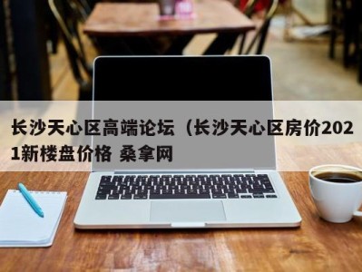 北京长沙天心区高端论坛（长沙天心区房价2021新楼盘价格 桑拿网