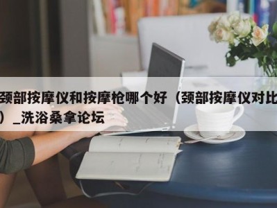 北京颈部按摩仪和按摩枪哪个好（颈部按摩仪对比）_洗浴桑拿论坛