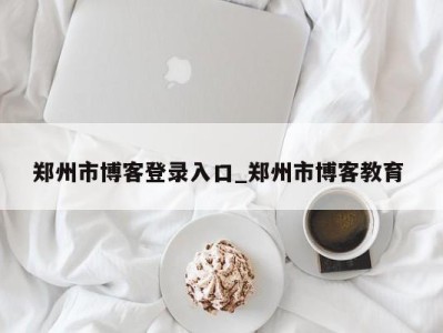 北京郑州市博客登录入口_郑州市博客教育 